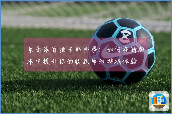 乐竞体育抽卡那些事：如何在新版本中提升你的收获率和游戏体验
