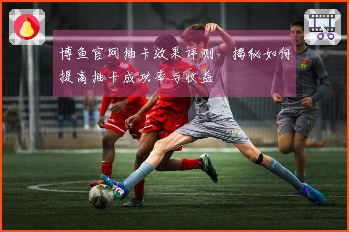 博鱼官网抽卡效果评测，揭秘如何提高抽卡成功率与收益