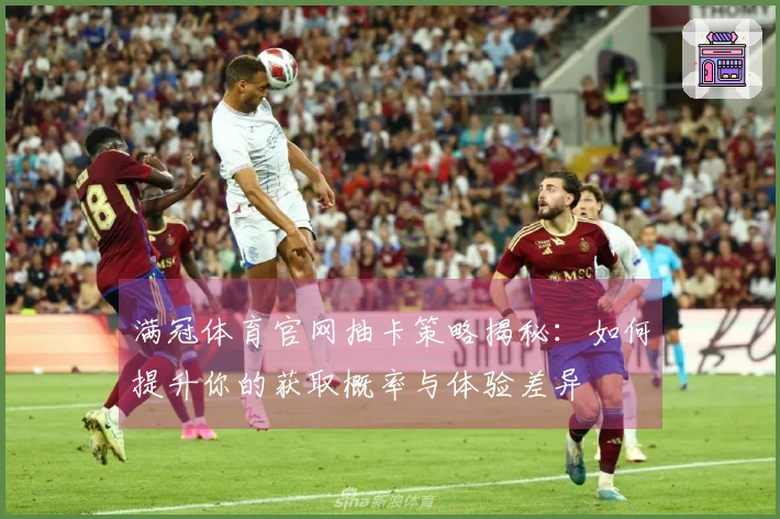 满冠体育官网抽卡策略揭秘：如何提升你的获取概率与体验差异